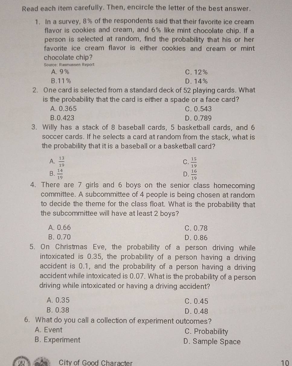 Read each item carefully. Then, encircle the letter of the best answer.
1. In a survey, 8% of the respondents said that their favorite ice cream
flavor is cookies and cream, and 6% like mint chocolate chip. If a
person is selected at random, find the probability that his or her
favorite ice cream flavor is either cookies and cream or mint
chocolate chip?
Source: Rasmussen Report
A. 9% C. 12%
B. 11% D. 14%
2. One card is selected from a standard deck of 52 playing cards. What
is the probability that the card is either a spade or a face card?
A. 0.365 C. 0.543
B. 0.423 D. 0.789
3. Willy has a stack of 8 baseball cards, 5 basketball cards, and 6
soccer cards. If he selects a card at random from the stack, what is
the probability that it is a baseball or a basketball card?
A.  13/19   15/19 
C.
B.  14/19   16/19 
D.
4. There are 7 girls and 6 boys on the senior class homecoming
committee. A subcommittee of 4 people is being chosen at random
to decide the theme for the class float. What is the probability that
the subcommittee will have at least 2 boys?
A. 0.66 C. 0.78
B. 0.70 D. 0.86
5. On Christmas Eve, the probability of a person driving while
intoxicated is 0.35, the probability of a person having a driving
accident is 0.1, and the probability of a person having a driving
accident while intoxicated is 0.07. What is the probability of a person
driving while intoxicated or having a driving accident?
A. 0.35 C. 0.45
B. 0.38 D. 0.48
6. What do you call a collection of experiment outcomes?
A. Event C. Probability
B. Experiment D. Sample Space
wi City of Good Character 10