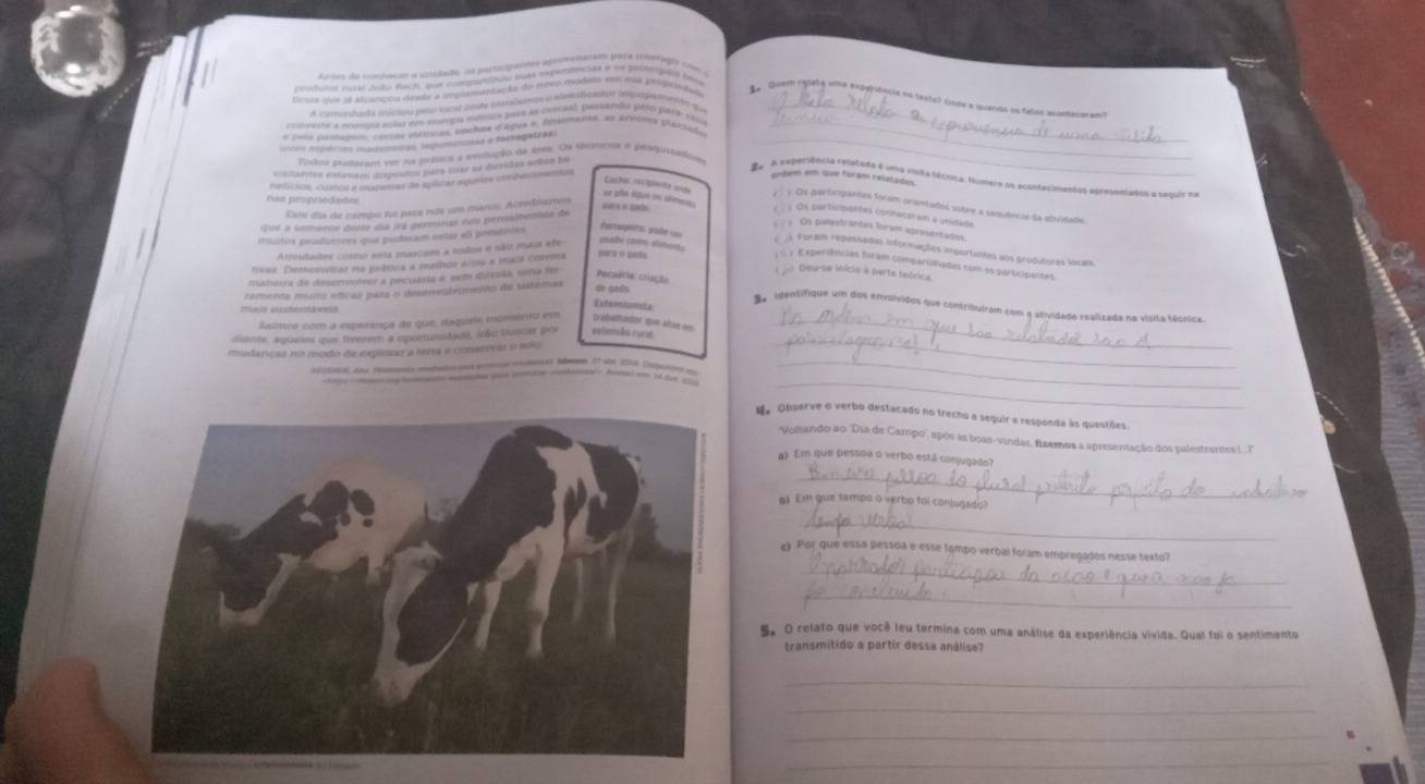 Artro do comhecon a snidado o participunts aprneesterem para (berogly com a
cooduios eutal doão Roch, que compats euas eapertocões o un proonogaa peos
rosaa que ol ascancou deaste a immpiomentação do mreo rodato sm mãs prurvtade
Quem ralete uma exgefência nntexts) (nte a dends en telos muntecar an
A cmanhada inicao peo locd onde hnismos a conticador lesprgemento que_
conveste a moesgía solar em eneepts estoa para as cenad, passardo pAso pata sass
* Ema paltager, cossas iéícas, ooches d'áges o, lstalmente, as arvores placido_
coss nepectes matrmeiras. Indirithonks σ forvagetraz_
Toxkos eestusam ver n porática a evolução de ane. Os récmcos a pesqustedion
vicanes extavam dispeadey jues cuak ay dieviles sobre be
refssos, custol i mumers de spilitar ageles cochacmentos
ordem em que foram relatados
ãa A expersência reletada é uma visita fácrica. Mumere oe ocontecimentos epresentados a sequir na
Sas propriedades
Cashe rorpante sos ) Os pertiopantes connaceram a unidade
Este ds de campo toi pasa nõe um maros Acrediamos
zra « gade
y Os participantes foram orientados sobre a saquência da stividade
se phé lipus ou ame    Os palestrantes foram apresentados
ue a semente deste dia irá genminar nos permambentos de
musitos pendumres que poderam estar el pementes
Forzaqura püde ====   / Foram repossadas informações importantas aos produtores locas
Arreidates coo esta marcam a rodos e são maia ete
cabo camo alshánts : <  y Experiências foram compartiadas com os participantes
tivas Demonsizar na peltics a melhor sin9 « mais corvers pars o gado
( ) Deu-se inícis à perte teórica.
manerra de dessrvotees a pecuária é eem disvsla, uma fer Pecsória: criação
ramenta muno efícas para o denmvolvimenão de sistemas
de peds
mxis suxtertlavess
Extensionista
B e  identifique um dos envolvidos que contribuíram com a atividade realizada na vísita técnica
Salmeo com a esperanoa de que, daquele momento em trobumader qe alst en_
_
diante, aqueies que freeee a oportunidade, irão tuscar por extenão rura
mudancas no modo de expliosar a lara e conservar o solo
_
Adiceical an earmnn rutaa soear mudoeçes M 27 ad 1018, Cuuoted 1o
_
d. Observe o verbo destacado no trecho a sequir a responda às questões
''Voltundo ao ''Dia de Campo'', após as boas-vindas, fisemos a apresentação dos palestrante L..''
a) Em que pessoa o verbo está conjugado?
_
l Em gue tempo o verbo toi conjugado?
_
_
e》 Por que essa pessua e esse tambo verbal foram empregados nesse texto?
_
5. O relato que você leu termina com uma análise da esperiência vivida. Qual foi o sentimento
transmitido a partir dessa análise?
_
_
_
_