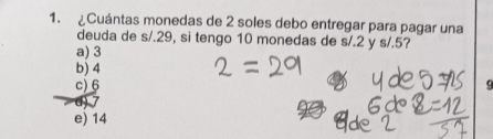 ¿Cuántas monedas de 2 soles debo entregar para pagar una
deuda de s/.29, si tengo 10 monedas de s/.2 y s/.5?
a) 3
b) 4
c) 6
e) 14