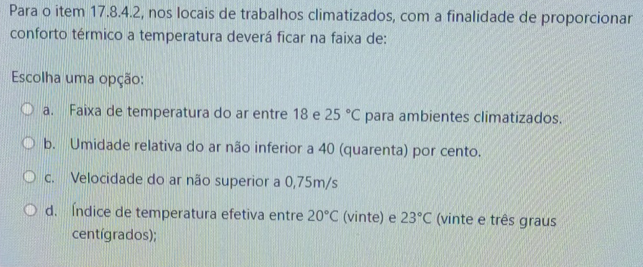 Para o item 17.8.4.2, nos locais de trabalhos climatizados, com a finalidade de proporcionar
conforto térmico a temperatura deverá ficar na faixa de:
Escolha uma opção:
a. Faixa de temperatura do ar entre 18 e 25°C para ambientes climatizados.
b. Umidade relativa do ar não inferior a 40 (quarenta) por cento.
c. Velocidade do ar não superior a 0,75m/s
d. Índice de temperatura efetiva entre 20°C (vinte) e 23°C (vinte e três graus
centígrados);