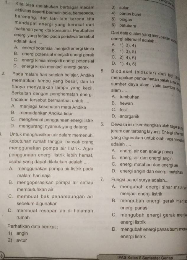 jling ben
1. Kita bisa melakukan berbagai macam 3) solar
aktivitas seperti bermain bola, bersepeda, 4) panas bumi
berenang, dan lain-lain karena kita 5) biogas
mendapat energi yang berasal dari 6) batubara
makanan yang kita konsumsi. Perubahan
energi yang terjadi pada peristiwa tersebut
Dari data di atas yang merupakan su 
energi alternatif adalah ....
adalah dari .... A. 1), 3), 4)
A. energi potensial menjadi energi kimia B. 1), 3), 5)
B. energi potensial menjadi energi gerak C. 2), 4), 6)
C. energi kimia menjadi energi potensial D. 1),4),5)
D. energi kimia menjadi energi gerak
5. Biodiesel (biosolar) dari biji ja
2. Pada malam hari setelah belajar, Andika
merupakan pemanfaatan salah satu j 
mematikan lampu yang besar, dan ia sumber daya alam, yaitu sumber da
hanya menyalakan lampu yang kecil. alam ....
Berkaitan dengan penghematan energi, A. tumbuhan
tindakan tersebut bermanfaat untuk .... B. hewan
A. menjaga kesehatan mata Andika C. fosil
B. memudahkan Andika tidur D. anorganik
C. menghemat penggunaan energi listrik 6. Dewasa ini dikembangkan olah raga a
D. mengurangi nyamuk yang datang jeram dan terbang layang. Energi alter
. Untuk menghasilkan air dalam memenuhi yang digunakan untuk olah raga terseb 
kebutuhan rumah tangga, banyak orang adalah ....
menggunakan pompa air listrik. Agar A. energi air dan energi panas
penggunaan energi listrik lebih hemat, B. energi air dan energi angin
usaha yang dapat dilakukan adalah .... C. energi matahari dan energi air
A. menggunakan pompa air listrik pada D. energi angin dan energi matahan
malam hari saja 7. Fungsi panel surya adalah....
B. mengoperasikan pompa air setiap
membutuhkan air
A. mengubah energi sinar matahar
menjadi energi listrik
C. membuat bak penampungan air B. mengubah energi gerak menja
sebelum digunakan
D. membuat resapan air di halaman energi panas
rumah
C. mengubah energi gerak menja
energi listrik
Perhatikan data berikut :
D. mengubah energi panas bumi menj
1) angin
energi listrik
2) avtur
8 IPAS Kelas 6 Semester Genap