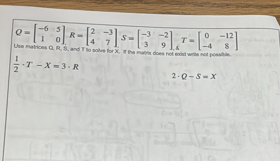 Q=beginbmatrix -6&5 1&0endbmatrix , R=beginbmatrix 2&-3 4&7endbmatrix , S=beginbmatrix -3&-2 3&9endbmatrix. T=beginbmatrix 0&-12 -4&8end(bmatrix)° 
Use matrices Q, R, S, and T to solve for X. If the matrix does not exist write not possible.
 1/2 · T-X=3· R
2· Q-S=X