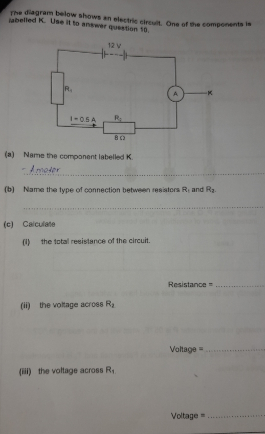 The diagram below shows an electric circuit. One of the components is
labelled K. Use it to answer question 10.
(a) Name the component labelled K.
_
(b) Name the type of connection between resistors R_1 and R_2.
_
(c) Calculate
(i) the total resistance of the circuit.
Resistance =_
(ii) the voltage across R_2
Voltage =_
(iii) the voltage across R_1.
Voltage =_