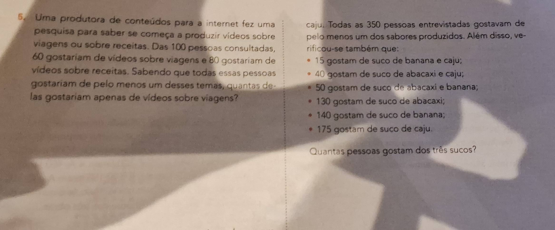 Uma produtora de conteúdos para a internet fez uma
caju. Todas as 350 pessoas entrevistadas gostavam de
pesquisa para saber se começa a produzir vídeos sobre
pelo menos um dos sabores produzidos. Além disso, ve-
viagens ou sobre receitas. Das 100 pessoas consultadas, rificou-se também que:
60 gostariam de vídeos sobre viagens e 80 gostariam de 15 gostam de suco de banana e caju;
vídeos sobre receitas. Sabendo que todas essas pessoas
40 gostam de suco de abacaxi e caju;
gostaríam de pelo menos um desses temas, quantas de-
50 gostam de suco de abacaxi e banana;
las gostariam apenas de vídeos sobre viagens?
130 gostam de suco de abacaxi;
140 gostam de suco de banana;
175 gostam de suço de caju.
Quantas pessoas gostam dos três sucos?