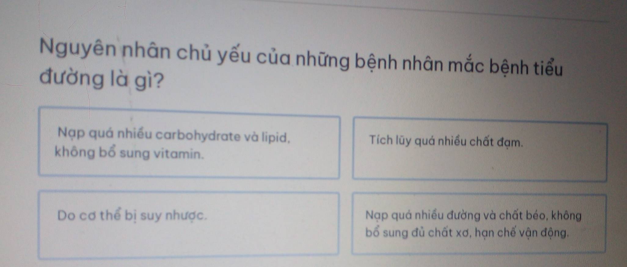 Nguyên nhân chủ yếu của những bệnh nhân mắc bệnh tiểu
đường là gì?
Nạp quá nhiều carbohydrate và lipid, Tích lũy quá nhiều chất đạm.
không bổ sung vitamin.
Do cơ thể bị suy nhược. Nạp quá nhiều đường và chất béo, không
bổ sung đủ chất xơ, hạn chế vận động.