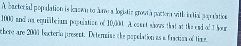 A bacterial population is known to have a logistic growth pattern with initial population
1000 and an equilibrium population of 10,000. A count shows that at the end of 1 hour
there are 2000 bacteria present. Determine the population as a function of time.