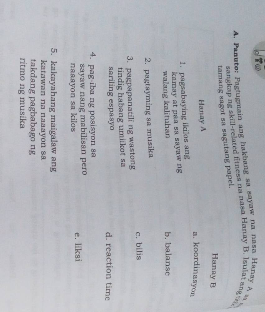 dio
A. Panuto: Pagtugmain ang hakbang sa sayaw na nasa Hanay A sa
sangkap ng skill-related fitness na nasa Hanay B. Isulat ang titik
tamang sagot sa sagutang papel. z 
Hanay B
Hanay A
a. koordinasyon
1. pagsabaying ikilos ang
kamay at paa sa sayaw ng
walang kalituhan b. balanse
2. pagtayming sa musika
c. bilis
3. pagpapanatili ng wastong
tindig habang umiikot sa
sariling espasyo d. reaction time
4. pag-iba ng posisyon sa
sayaw nang mabilisan pero
e. liksi
naaayon sa kilos
5. kakayahang maigalaw ang
katawan na naaayon sa
takdang pagbabago ng
ritmo ng musika