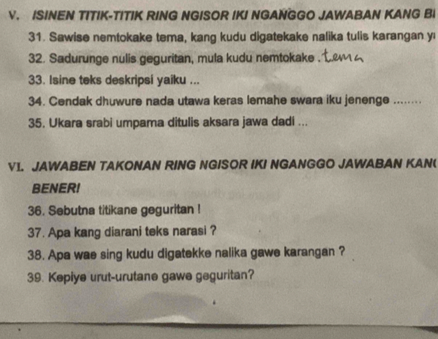 ISINEN TITIK-TITIK RING NGISOR IKI NGANGGO JAWABAN KANG BI 
31. Sawise nemtokake tema, kang kudu digatekake nalika tulis karangan yı 
32. Sadurunge nulis geguritan, mula kudu nemtokake . 
33. Isine teks deskripsi yaiku ... 
34. Cendak dhuwure nada utawa keras lemahe swara iku jenenge ........ 
35. Ukara srabi umpama ditulis aksara jawa dadi ... 
V1. JAWABEN TAKONAN RING NGISOR IKI NGANGGO JAWABAN KAN( 
BENER! 
36. Sebutna titikane geguritan ! 
37. Apa kang diarani teks narasi ? 
38. Apa wae sing kudu digatekke nalika gawe karangan ? 
39. Kepiye urut-urutane gawe geguritan?