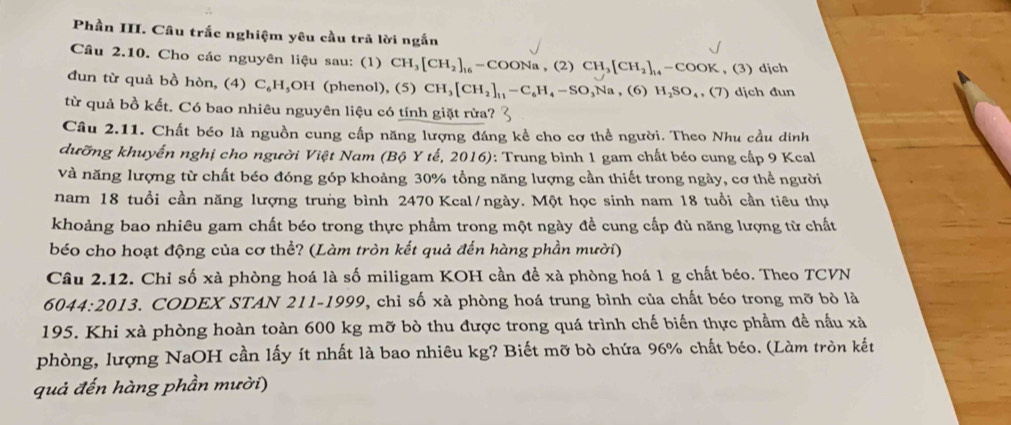 Phần III. Câu trắc nghiệm yêu cầu trả lời ngắn
Cầu 2.10. Cho các nguyên liệu sau: (1) CH_3[CH_2]_16-COONa,(2)CH_3[CH_2]_14-COOK , (3) djch
đun từ quả bồ hòn, (4) C₆H₃OH (phenol), (5) CH_3[CH_2]_11-C_6H_4-SO_3Na . (6) H_2SO_4,(7) dịch đun
từ quả bồ kết. Có bao nhiêu nguyên liệu có tính giặt rừa?
Câu 2.11. Chất béo là nguồn cung cấp năng lượng đáng kể cho cơ thể người. Theo Nhu cầu dinh
dưỡng khuyển nghị cho người Việt Nam (Bộ Y tế, 2016): Trung bình 1 gam chất béo cung cấp 9 Kcal
và năng lượng từ chất béo đóng góp khoảng 30% tổng năng lượng cần thiết trong ngày, cơ thể người
nam 18 tuổi cần năng lượng trung bình 2470 Kcal/ngày. Một học sinh nam 18 tuổi cần tiêu thụ
khoảng bao nhiêu gam chất béo trong thực phẩm trong một ngày đề cung cấp đủ năng lượng từ chất
béo cho hoạt động của cơ thể? (Làm tròn kết quả đến hàng phần mười)
Câu 2.12. Chỉ số xà phòng hoá là số miligam KOH cần đề xà phòng hoá 1 g chất béo. Theo TCVN
6044:2013 3. CODEX STAN 211-1999, chỉ số xà phòng hoá trung bình của chất béo trong mỡ bò là
195. Khi xà phòng hoàn toàn 600 kg mỡ bò thu được trong quá trình chế biến thực phẩm đề nấu xà
phòng, lượng NaOH cần lấy ít nhất là bao nhiêu kg? Biết mỡ bò chứa 96% chất béo. (Làm tròn kết
quả đến hàng phần mười)