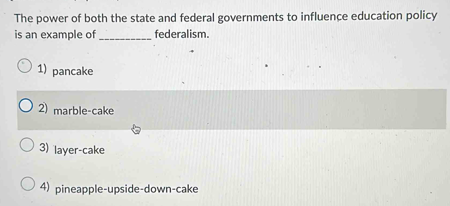 The power of both the state and federal governments to influence education policy
is an example of_ federalism.
1) pancake
2) marble-cake
3) layer-cake
4) pineapple-upside-down-cake