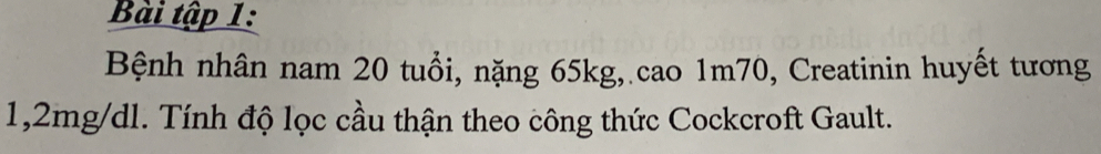 Bài tập 1: 
Bệnh nhân nam 20 tuổi, nặng 65kg, cao 1m70, Creatinin huyết tương
1,2mg/dl. Tính độ lọc cầu thận theo công thức Cockcroft Gault.