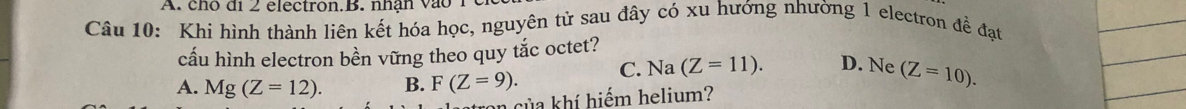 cho đi 2 electron.B. nhận vào 1
Câu 10: Khi hình thành liên kết hóa học, nguyên tử sau đây có xu hướng nhường 1 electron đề đạt
cấu hình electron bền vững theo quy tắc octet?
A. Mg(Z=12). B. F(Z=9). C. Na (Z=11). D. Ne (Z=10). 
ton của khí hiếm helium?