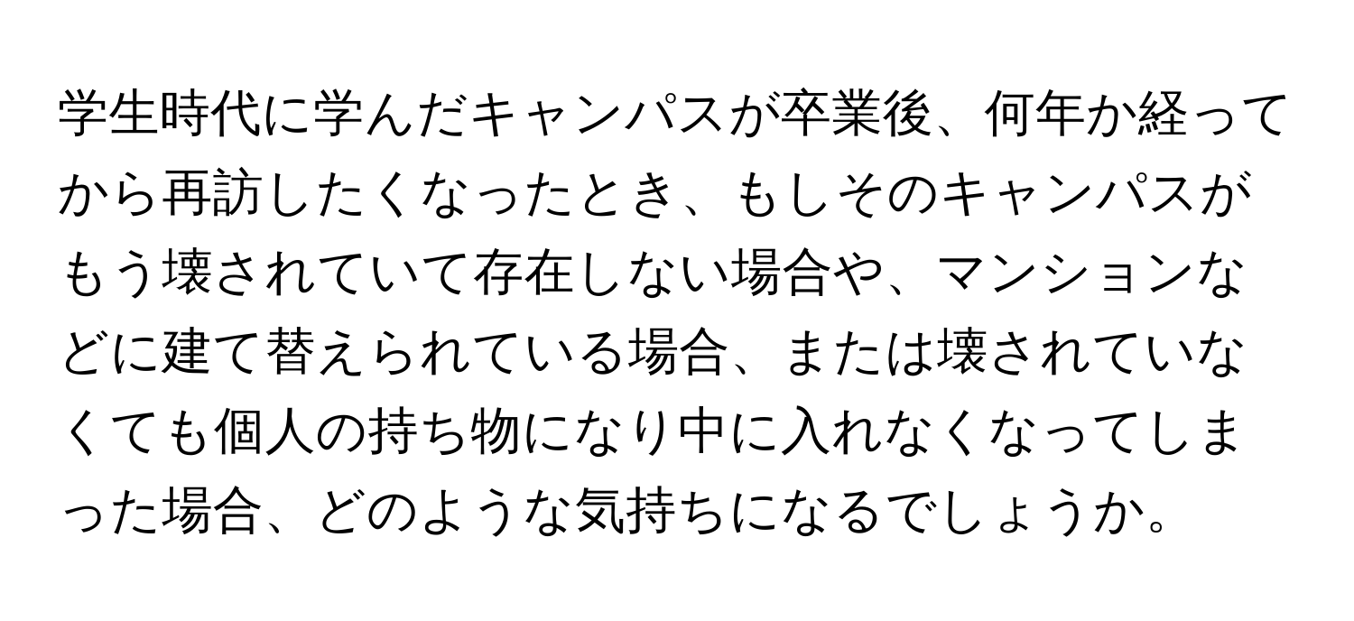 学生時代に学んだキャンパスが卒業後、何年か経ってから再訪したくなったとき、もしそのキャンパスがもう壊されていて存在しない場合や、マンションなどに建て替えられている場合、または壊されていなくても個人の持ち物になり中に入れなくなってしまった場合、どのような気持ちになるでしょうか。