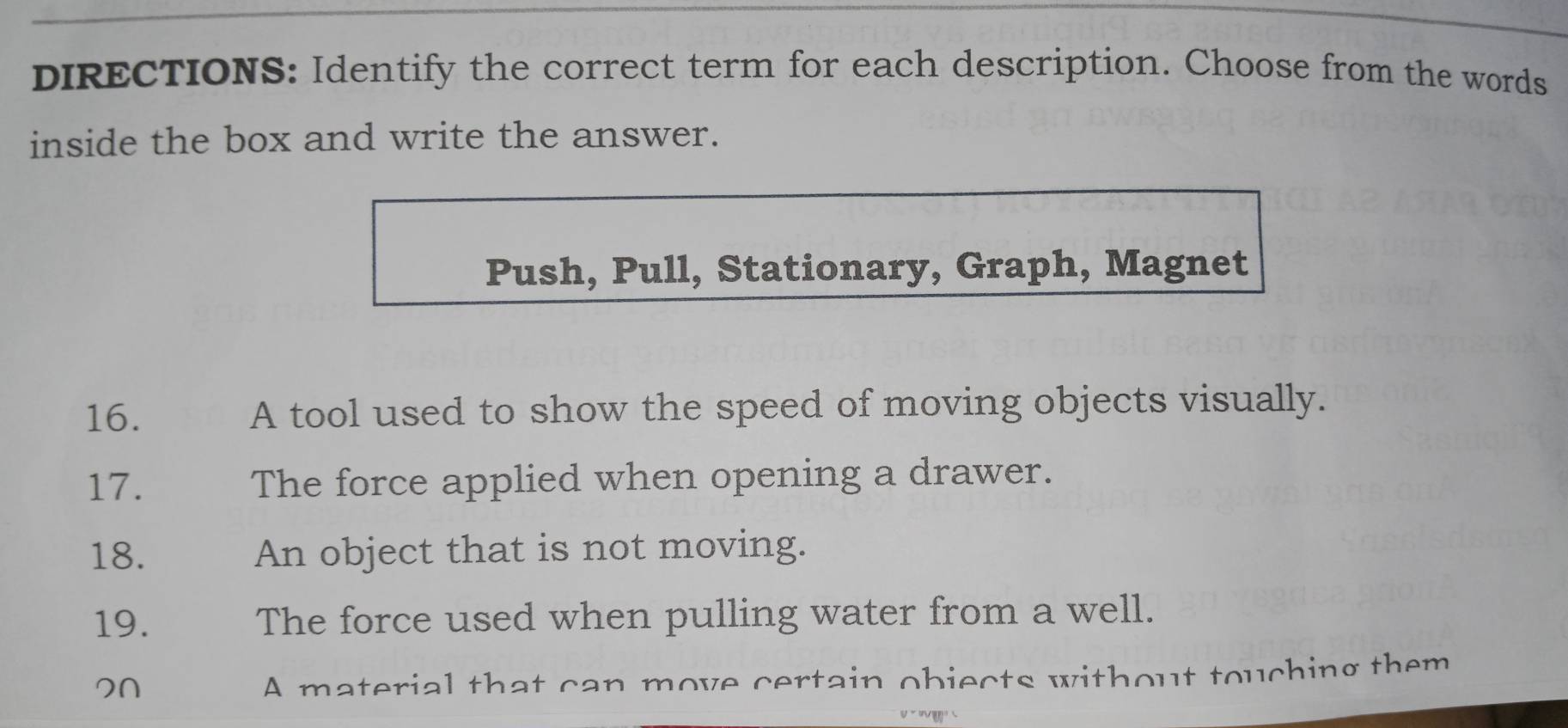 DIRECTIONS: Identify the correct term for each description. Choose from the words 
inside the box and write the answer. 
Push, Pull, Stationary, Graph, Magnet 
16. A tool used to show the speed of moving objects visually. 
17. The force applied when opening a drawer. 
18. An object that is not moving. 
19. The force used when pulling water from a well. 
A material that can move certain objects without touching them