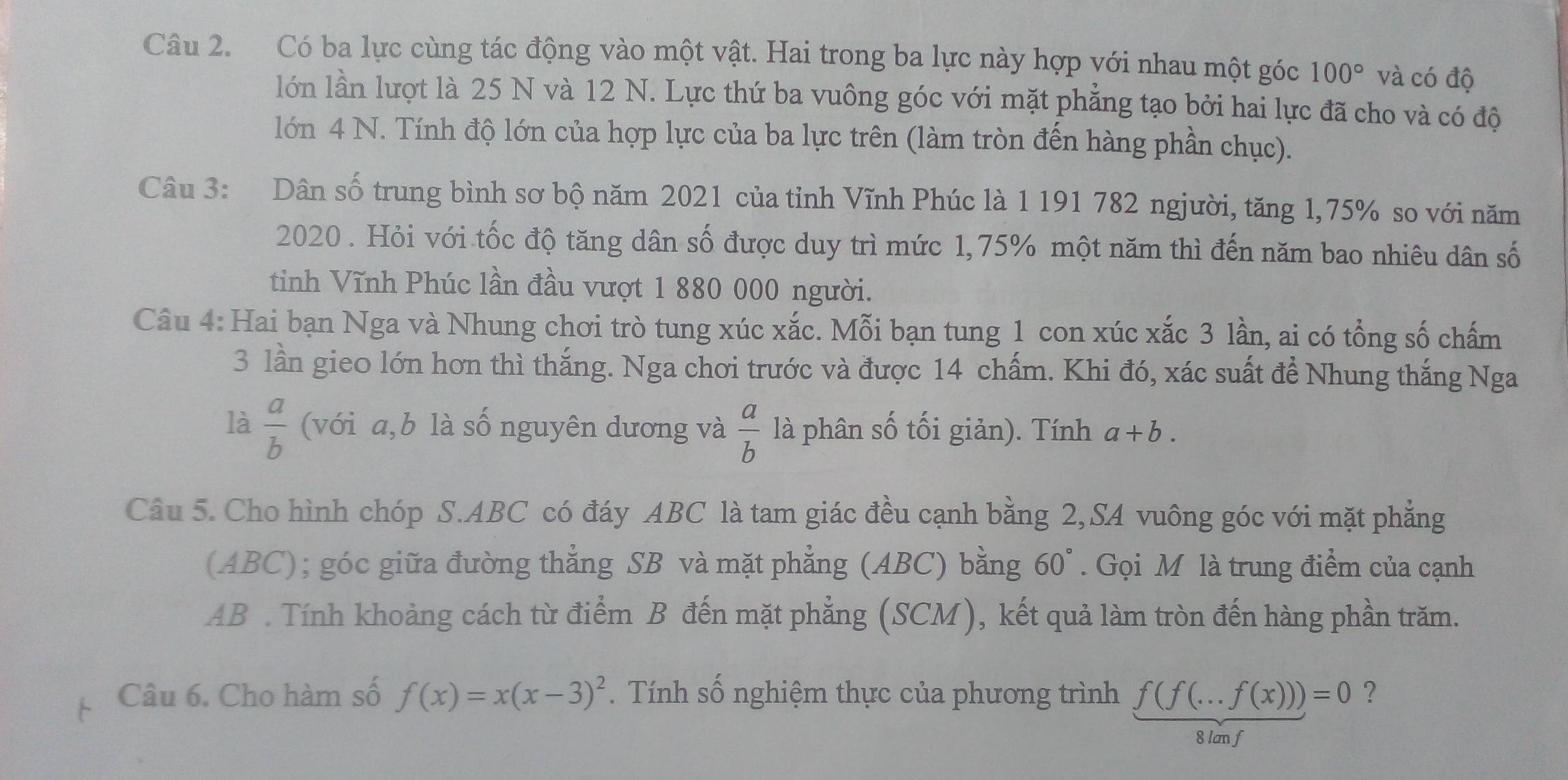 Có ba lực cùng tác động vào một vật. Hai trong ba lực này hợp với nhau một góc 100° và có độ
lớn lần lượt là 25 N và 12 N. Lực thứ ba vuông góc với mặt phẳng tạo bởi hai lực đã cho và có độ
lớn 4 N. Tính độ lớn của hợp lực của ba lực trên (làm tròn đến hàng phần chục).
Câu 3: Dân số trung bình sơ bộ năm 2021 của tỉnh Vĩnh Phúc là 1 191 782 ngjười, tăng 1,75% so với năm
2020 . Hỏi với tốc độ tăng dân số được duy trì mức 1,75% một năm thì đến năm bao nhiêu dân số
tinh Vĩnh Phúc lần đầu vượt 1 880 000 người.
Câu 4: Hai bạn Nga và Nhung chơi trò tung xúc xắc. Mỗi bạn tung 1 con xúc xắc 3 lần, ai có tổng số chấm
3 lần gieo lớn hơn thì thắng. Nga chơi trước và được 14 chấm. Khi đó, xác suất để Nhung thắng Nga
là  a/b  (với a,b là số nguyên dương và  a/b  là phân số tối giản). Tính a+b.
Câu 5. Cho hình chóp S.ABC có đáy ABC là tam giác đều cạnh bằng 2, SA vuông góc với mặt phẳng
(ABC); góc giữa đường thẳng SB và mặt phẳng (ABC) bằng 60°. Gọi M là trung điểm của cạnh
AB . Tính khoảng cách từ điểm B đến mặt phẳng (SCM), kết quả làm tròn đến hàng phần trăm.
Câu 6. Cho hàm số f(x)=x(x-3)^2.  Tính số nghiệm thực của phương trình f(f(...f(x)))=0 ?
8 lam f