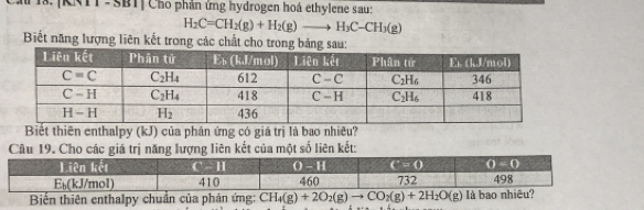 [KNTT-SBT] Cho phần ứng hydrogen hoá ethylene sau:
H_2C=CH_2(g)+H_2(g)to H_3C-CH_3(g)
Biết năng lượng liên kết trong các chất cho trong bảng sau:
Biết thiên enthalpy (kJ) của phân ứng có giá trị là bao nhiêu?
Câu 19. Cho các giá trị năng lượng liên kết của một số liên kết:
Biến thiên enthalpy chuẩn của phản ứng: CH_4(g)+2O_2(g)to CO_2(g)+2H_2O(g)