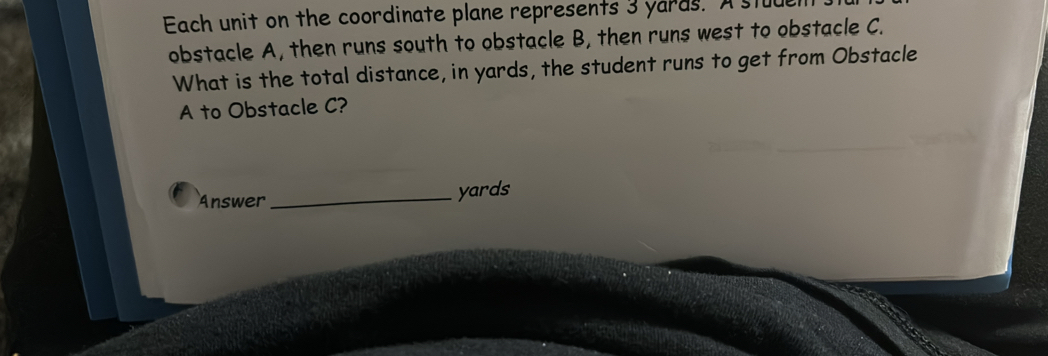 Each unit on the coordinate plane represents 3 yards. A stu 
obstacle A, then runs south to obstacle B, then runs west to obstacle C. 
What is the total distance, in yards, the student runs to get from Obstacle 
A to Obstacle C? 
Answer _ yards