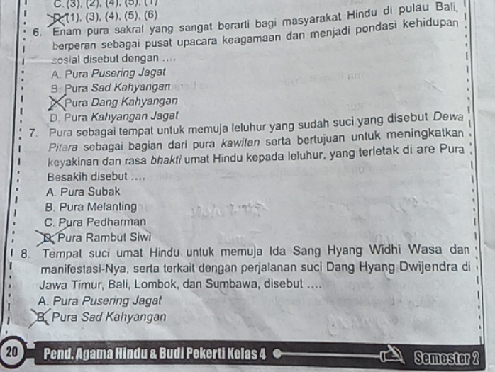 . (3), (2). (4), (5). (1)
D. (1), (3), (4), (5), (6)
6. Enam pura sakral yang sangat berarti bagi masyarakat Hindu di pulau Bali
berperan sebagai pusal upacara keagamaan dan menjadi pondasi kehidupan
sosial disebut dengan ....
A. Pura Pusering Jagat
B. Pura Sad Kahyangan
Pura Dang Kahyangan
D. Pura Kahyangan Jagat
7. Pura sebagai tempat untuk memuja leluhur yang sudah suci yang disebut Dewa
Pitara sebagai bagian dari pura kawifan serta bertujuan untuk meningkatkan
keyakinan dan rasa bhakfi umat Hindu kepada leluhur, yang terletak di are Pura 
.
Besakih disebut ....
A. Pura Subak
B. Pura Melanting
C. Pura Pedharman
D Pura Rambut Siwi
8. Tempal suci umat Hindu untuk memuja Ida Sang Hyang Widhi Wasa dan
manifestasi-Nya, serta terkait dengan perjalanan suci Dang Hyang Dwijendra di
Jawa Timur, Bali, Lombok, dan Sumbawa, disebut ....
A. Pura Pusering Jagat
B Pura Sad Kahyangan
20 Pend, Agama Hindu & Budi Pekerti Kelas 4 Semester 2