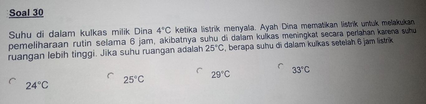 Soal 30
Suhu di dalam kulkas milik Dina 4°C ketika listrik menyala. Ayah Dina mematikan listrik untuk melakukan
pemeliharaan rutin selama 6 jam, akibatnya suhu di dalam kulkas meningkat secara perlahan karena suhu
ruangan lebih tinggi. Jika suhu ruangan adalah 25°C , berapa suhu di dalam kulkas setelah 6 jam listrik
33°C
24°C
25°C
29°C