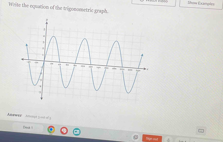 En vídeo Show Examples 
Write the equation of the trigonometric graph. 
Answer Attempt 3 out of 5 
Desk 1 
Sign out