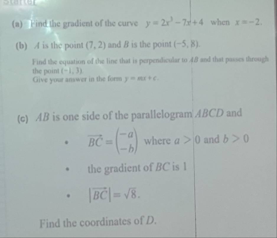 serer 
(a) Find the gradient of the curve y=2x^3-7x+4 when x=-2. 
(b) A is the point (7,2) and B is the point (-5,8). 
Find the equation of the line that is perpendicular to 4B and that passes through 
the point (-1,3). 
Give your answer in the form y=mx+c. 
(c) AB is one side of the parallelogram ABCD and
vector BC=beginpmatrix -a -bendpmatrix where a>0 and b>0
the gradient of BC is 1
|vector BC|=sqrt(8). 
Find the coordinates of D.