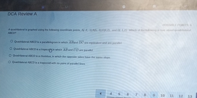 DCA Review A
POSSIBLE POINTS: 5
A quadrilateral is graphed using the following coordinate points, A(-2,-1), B(5,-1), C(4,2)
ABCD? , and D(-1,2) Which of the following is true about quadrilateral
Quadrilateral ABCD is a parallelogram in which overline AB and overline DC are equivalent and are paralle!
Quadrilateral ABCD is a trapeze in which overline AB and overline CD are paralle!
Quadrilateral ABCD is a rhombus, in which the opposite sides have the same slope
Quadrilateral ABCD is a trapezoid with no pairs of parallel lines.
4 4 5 6 7 8 9 10 11 12 13