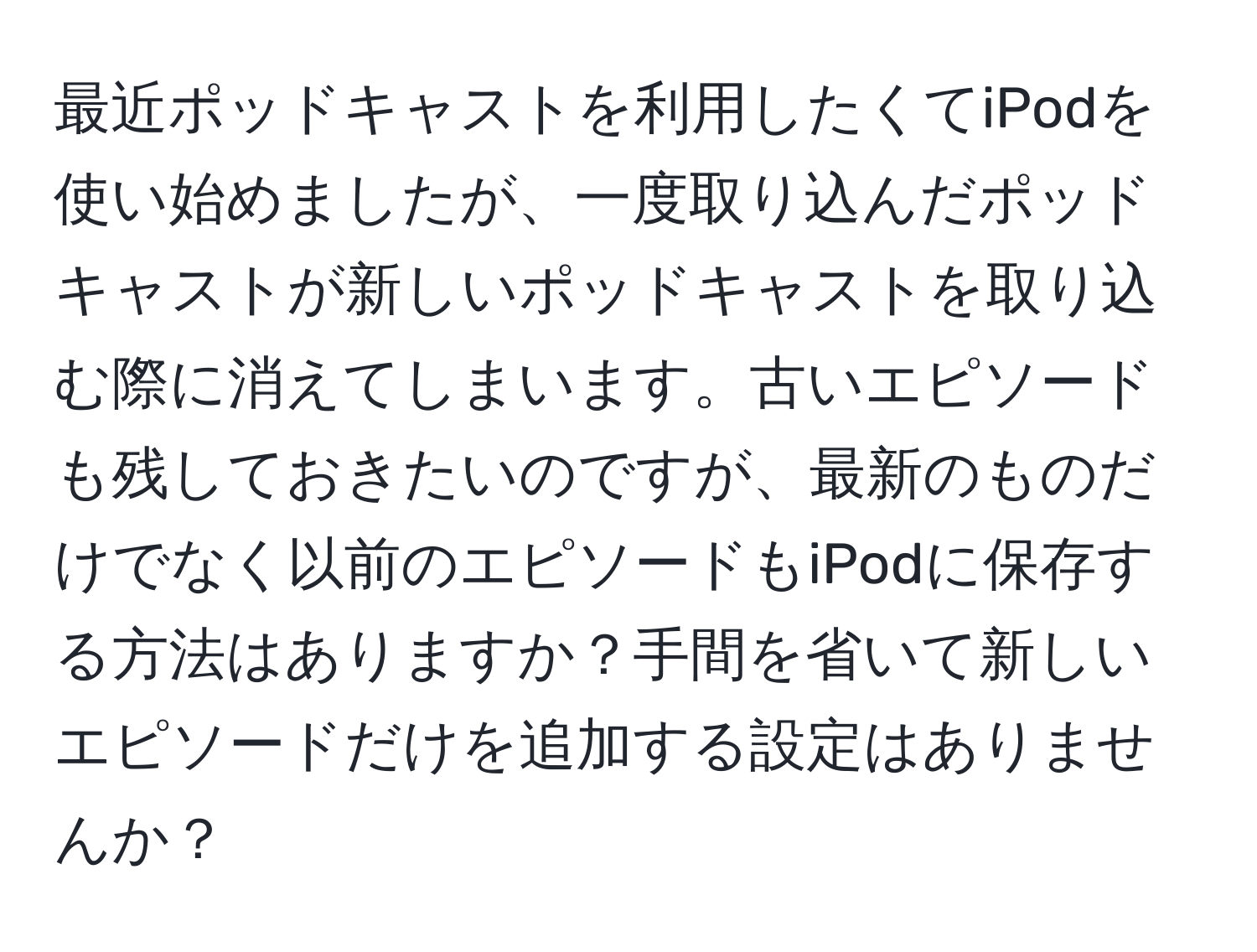 最近ポッドキャストを利用したくてiPodを使い始めましたが、一度取り込んだポッドキャストが新しいポッドキャストを取り込む際に消えてしまいます。古いエピソードも残しておきたいのですが、最新のものだけでなく以前のエピソードもiPodに保存する方法はありますか？手間を省いて新しいエピソードだけを追加する設定はありませんか？