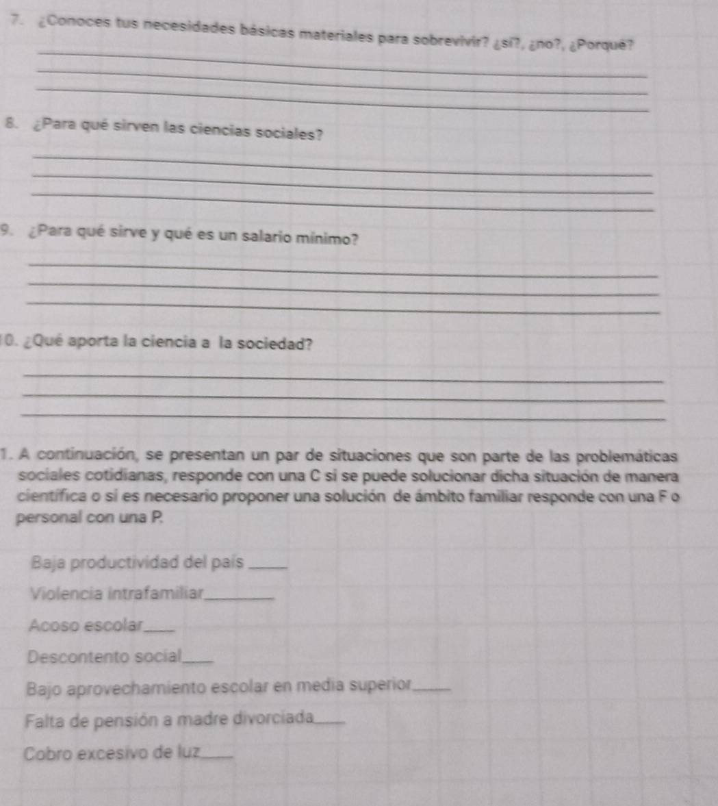 ¿Conoces tus necesidades básicas materiales para sobrevivir? ¿sí?, ¿no?, ¿Porqué? 
_ 
_ 
_ 
8. ¿Para qué sirven las ciencias sociales? 
_ 
_ 
_ 
9. ¿Para qué sirve y qué es un salario mínimo? 
_ 
_ 
_ 
10. ¿Qué aporta la ciencia a la sociedad? 
_ 
_ 
_ 
1. A continuación, se presentan un par de situaciones que son parte de las problemáticas 
sociales cotidianas, responde con una C si se puede solucionar dicha situación de manera 
científica o si es necesario proponer una solución de ámbito familiar responde con una F o 
personal con una P. 
Baja productividad del país_ 
Violencia intrafamiliar_ 
Acoso escolar_ 
Descontento social_ 
Bajo aprovechamiento escolar en media superior_ 
Falta de pensión a madre divorciada_ 
Cobro excesivo de luz_