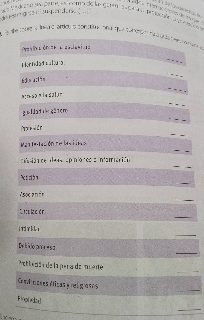 lan de los derechos hu 
rodrá restringirse ni suspenderse [.. .]” 
tado Mexicano sea parte, así como de las garantías para su protección, cuyo ejercicio no 
2 Escribe sobre la línea el artículo constitucional que corresponda a cada derecho humano 
Prohibición de la esclavitud 
Identidad cultural 
_ 
_ 
Educación 
_ 
Acceso a la salud 
_ 
_ 
Igualdad de género 
_ 
Profesión 
_ 
Manifestación de las ideas 
_ 
Difusión de ideas, opiniones e información 
_ 
Petición 
_ 
Asociación 
_ 
Circulación 
_ 
Intimidad 
_ 
Debido proceso 
_ 
Prohibición de la pena de muerte 
_ 
Convicciones éticas y religiosas 
Propiedad 
_ 
Encierra