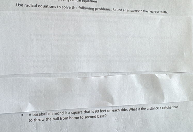 rauical équations. 
Use radical equations to solve the following problems. Round all answers to the nearest tenth. 
A baseball diamond is a square that is 90 feet on each side. What is the distance a catcher has 
to throw the ball from home to second base?