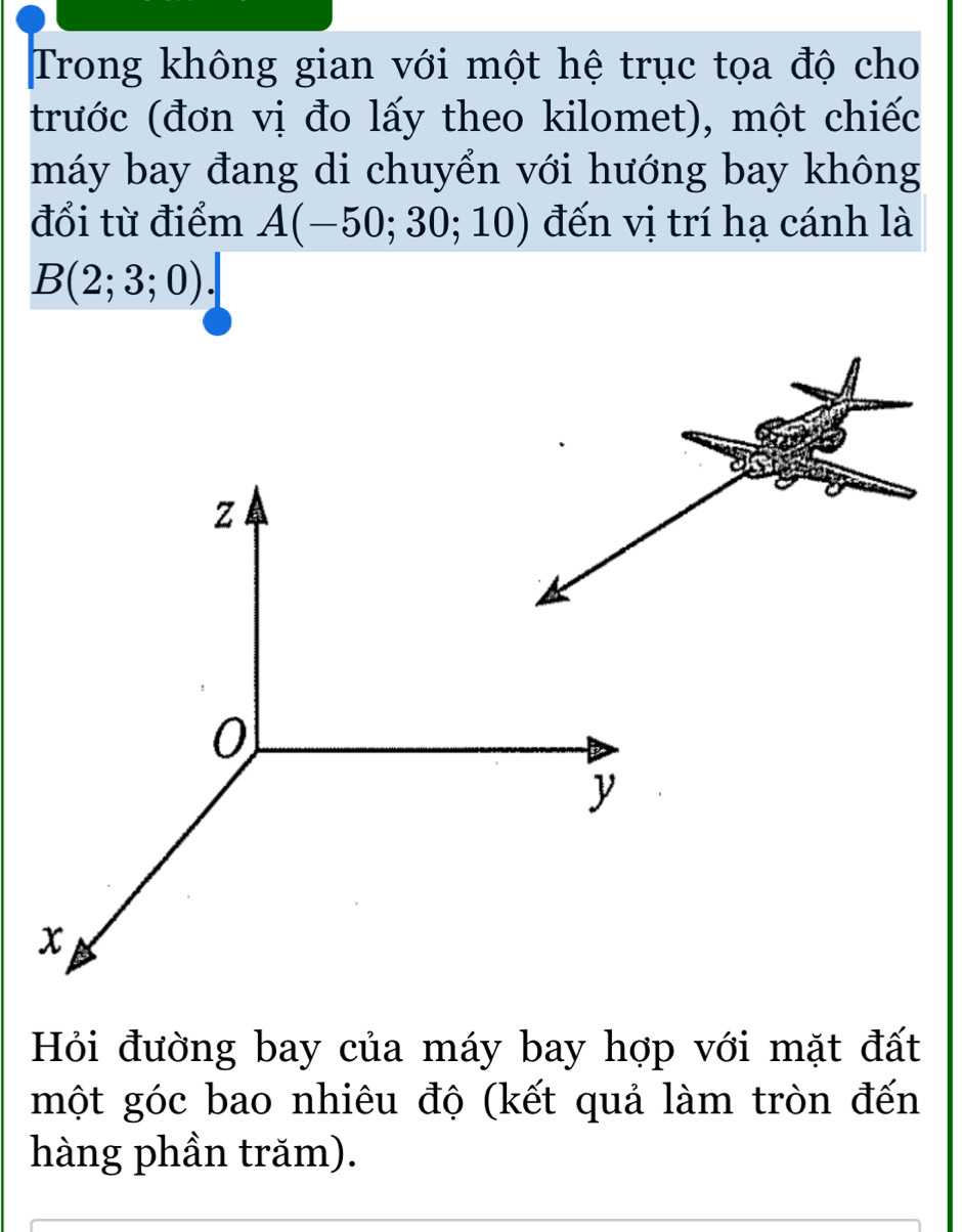 Trong không gian với một hệ trục tọa độ cho 
trước (đơn vị đo lấy theo kilomet), một chiếc 
máy bay đang di chuyển với hướng bay không 
đổi từ điểm A(-50;30;10) đến vị trí hạ cánh là
B(2;3;0). 
Hỏi đường bay của máy bay hợp với mặt đất 
một góc bao nhiêu độ (kết quả làm tròn đến 
hàng phần trăm).