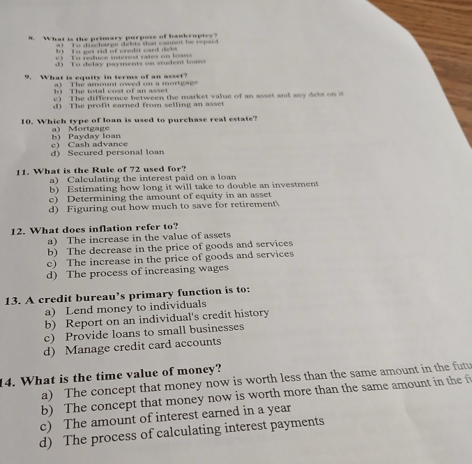 What is the primary purpose of bankruptcy?
a) To discharge debts that cannot be repaid
b) To get rid of credit card de b
c) To reduce interest rates on loans
d) To delay payments on student loans
9. What is equity in terms of an asset?
a) The amount owed on a mortgage
b) The total cost of an asset
c) The difference between the market value of an asset and any debt on it
d) The profit earned from selling an asset
10. Which type of loan is used to purchase real estate?
a) Mortgage
b) Payday loan
c) Cash advance
d) Secured personal loan
11. What is the Rule of 72 used for?
a) Calculating the interest paid on a loan
b) Estimating how long it will take to double an investment
c) Determining the amount of equity in an asset
d) Figuring out how much to save for retirement
12. What does inflation refer to?
a) The increase in the value of assets
b) The decrease in the price of goods and services
c) The increase in the price of goods and services
d) The process of increasing wages
13. A credit bureau’s primary function is to:
a) Lend money to individuals
b) Report on an individual's credit history
c) Provide loans to small businesses
d) Manage credit card accounts
14. What is the time value of money?
a) The concept that money now is worth less than the same amount in the futu
b) The concept that money now is worth more than the same amount in the f
c) The amount of interest earned in a year
d) The process of calculating interest payments