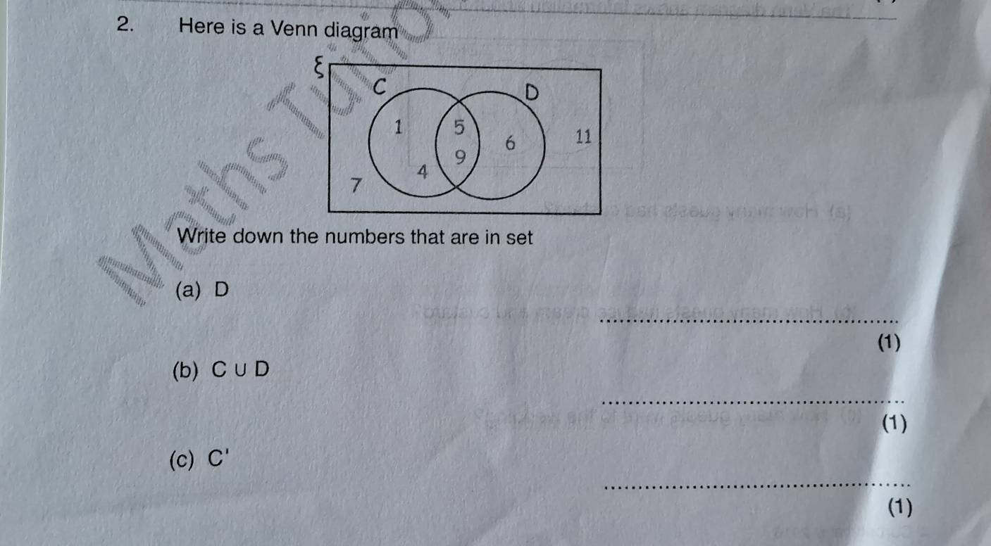 Here is a Venn diagram
C
D
1 5
6 11
9
7
4
Write down the numbers that are in set 
(a) D
_ 
(1) 
(b) C∪ D
_ 
(1) 
_ 
(c) C'
(1)