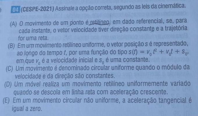 04 (CESPE-2021) Assinale a opção correta, segundo as leis da cinemática.
(A) O movimento de um ponto é retilíneo, em dado referencial, se, para
cada instante, o vetor velocidade tiver direção constante e a trajetória
for uma reta.
(B) Em um movimento retilíneo uniforme, o vetor posição s é representado,
ao longo do tempo t, por uma função do tipo s(t)=v_0t^2+v_0t+s_0, 
em que V_0 é a velocidade inicial e S_0 é uma constante.
(C) Um movimento é denominado circular uniforme quando o módulo da
velocidade e da direção são constantes.
(D) Um móvel realiza um movimento retilíneo uniformemente variado
quando se descola em linha reta com aceleração crescente.
(E) Em um movimento circular não uniforme, a aceleração tangencial é
igual a zero.