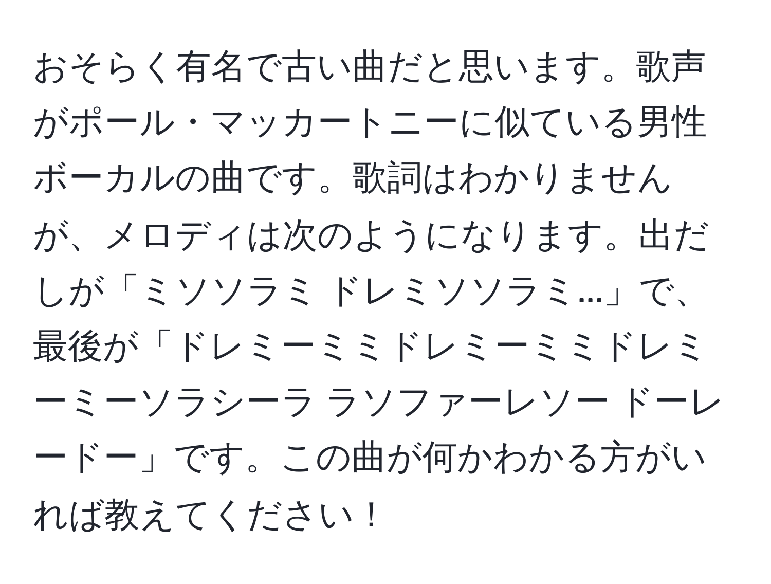 おそらく有名で古い曲だと思います。歌声がポール・マッカートニーに似ている男性ボーカルの曲です。歌詞はわかりませんが、メロディは次のようになります。出だしが「ミソソラミ ドレミソソラミ...」で、最後が「ドレミーミミドレミーミミドレミーミーソラシーラ ラソファーレソー ドーレードー」です。この曲が何かわかる方がいれば教えてください！