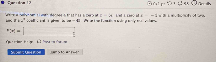 ✔ 0/1pt つ 3 98 Details 
Write a polynomial with degree 4 that has a zero at x=6i , and a zero at x=-3 with a multiplicity of two, 
and the x^2 coefficient is given to be —45. Write the function using only real values.
P(x)=□
Question Help: O Post to forum 
Submit Question Jump to Answer