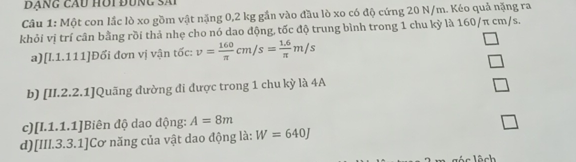 Đạng cầu hồi đùng sãi
Câu 1: Một con lắc lò xo gồm vật nặng 0,2 kg gắn vào đầu lò xo có độ cứng 20 N/m. Kéo quả nặng ra
khỏi vị trí cân bằng rồi thả nhẹ cho nó dao động, tốc độ trung bình trong 1 chu kỳ là 160/π cm/s.
a)[l.1.111]Đổi đơn vị vận tốc: v= 160/π  cm/s= (1.6)/π  m/s
b) [II.2.2.1]Quãng đường di được trong 1 chu kỳ là 4A
c)[I.1.1.1]Biên độ dao động: A=8m □ 
d)[III.3.3.1]Cơ năng của vật dao động là: W=640J