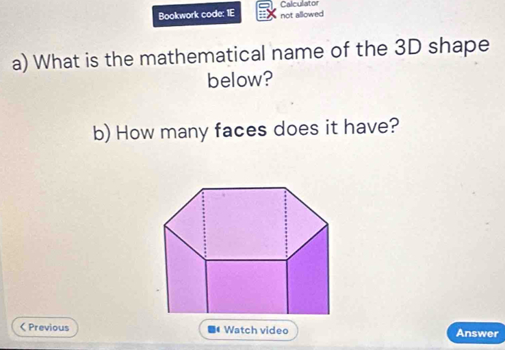 Calculator 
Bookwork code: 1E not allowed 
a) What is the mathematical name of the 3D shape 
below? 
b) How many faces does it have? 
< Previous Watch video Answer