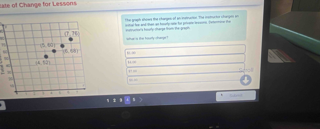 tate of Change for Lessons
The graph shows the charges of an instructor. The instructor charges an
initial fee and then an hourly rate for private lessons. Determine the
instructor's hourly charge from the graph.
(7,76)
80 What is the hourly charge?
70
(5,60)
60
(6,68)
$1.00
50
40 (4,52)
$4.00
30 Seroll
$7.00
20
S 8.00
10
x
1 2 3 4 5 6 7
Submit