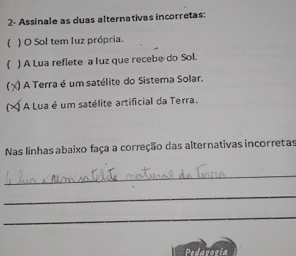 2- Assinale as duas alternativas incorretas: 
( ) O Sol tem luz própria. 
( ) A Lua reflete a luz que recebe do Sol. 
) A Terra é um satélite do Sistema Solar. 
Q A Lua é um satélite artificial da Terra. 
Nas linhas abaixo faça a correção das alternativas incorretas 
_ 
_ 
_ 
Pedavozia