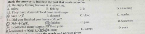 Mark the answer to indicate the part that needs correction
31. He enjoy fishing because it is interesting.
A. enjoy B. fishing C. is D. interesting
32. They have donated blood three months ago.
d. have B. donated C. blood D. months
33. Did you finished your homework yet? C. your D. homework
Did- B finished
34. I collected many stamps for three years. C. stamps D. years
B. many
collected e words and phrases given .