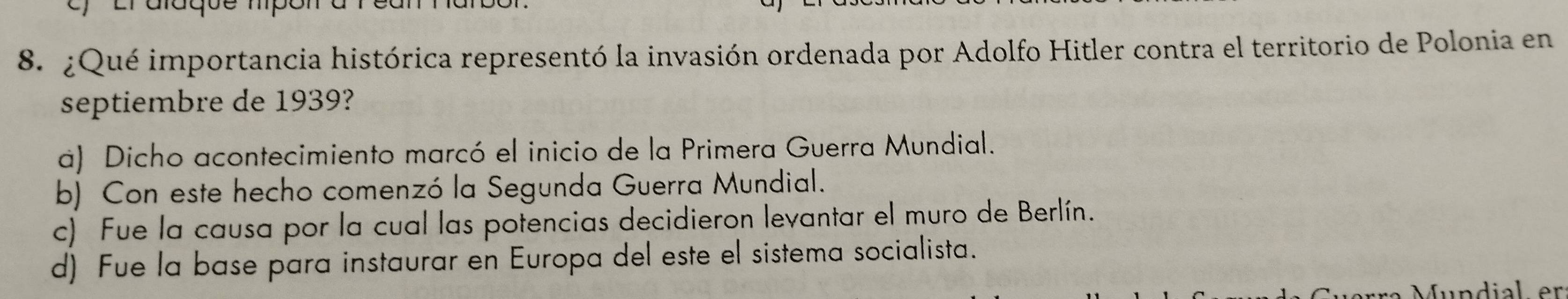 ¿Qué importancia histórica representó la invasión ordenada por Adolfo Hitler contra el territorio de Polonia en
septiembre de 1939?
a) Dicho acontecimiento marcó el inicio de la Primera Guerra Mundial.
b) Con este hecho comenzó la Segunda Guerra Mundial.
c) Fue la causa por la cual las potencias decidieron levantar el muro de Berlín.
d) Fue la base para instaurar en Europa del este el sistema socialista.