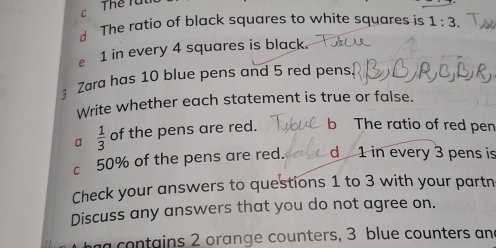 Thể rừ
C
d The ratio of black squares to white squares is 1:3.
e 1 in every 4 squares is black.
Zara has 10 blue pens and 5 red pens
Write whether each statement is true or false.
a  1/3  of the pens are red. b The ratio of red pen
c 50% of the pens are red. d 1 in every 3 pens is
Check your answers to questions 1 to 3 with your partn
Discuss any answers that you do not agree on.
a contains 2 orange counters, 3 blue counters and