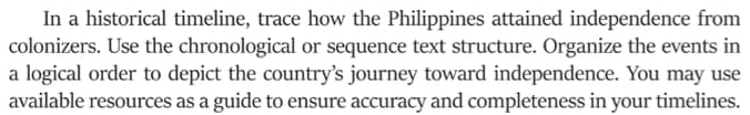 In a historical timeline, trace how the Philippines attained independence from 
colonizers. Use the chronological or sequence text structure. Organize the events in 
a logical order to depict the country's journey toward independence. You may use 
available resources as a guide to ensure accuracy and completeness in your timelines.