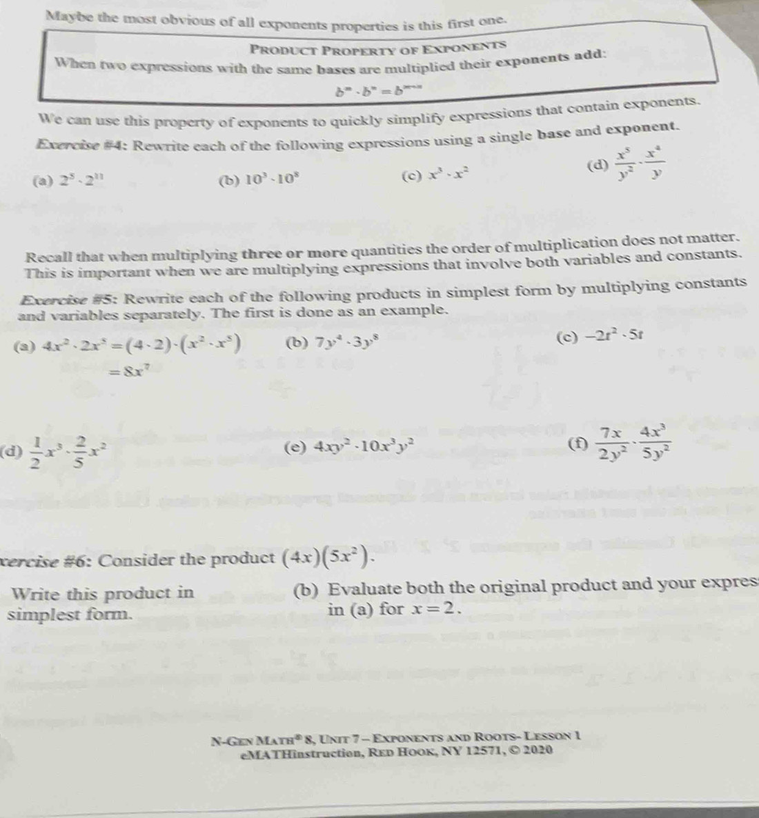 Maybe the most obvious of all exponents properties is this first one. 
Product Property of Exponents 
When two expressions with the same bases are multiplied their exponents add:
b^m· b^n=b^n
We can use this property of exponents to quickly simplify expressions that contain exponents. 
Exercise #4: Rewrite each of the following expressions using a single base and exponent. 
(a) 2^5· 2^(11) (b) 10^3· 10^8 (c) x^3· x^2
(d)  x^5/y^2 ·  x^4/y 
Recall that when multiplying three or more quantities the order of multiplication does not matter. 
This is important when we are multiplying expressions that involve both variables and constants. 
Exercise #5: Rewrite each of the following products in simplest form by multiplying constants 
and variables separately. The first is done as an example. 
(a) 4x^2· 2x^5=(4· 2)· (x^2· x^5) (b) 7y^4· 3y^8 (c) -2t^2· 5t
=8x^7
(d)  1/2 x^3·  2/5 x^2 (e) 4xy^2· 10x^3y^2 (f)  7x/2y^2 ·  4x^3/5y^2 
xercise #6: Consider the product (4x)(5x^2). 
Write this product in (b) Evaluate both the original product and your expres 
simplest form. in (a) for x=2. 
N-Gen Ma m^48 , Unit 7 - Exponents and Roots- Lesson 1 
eMATHinstruction, Rεр Ηоок, NY 12571, © 2020