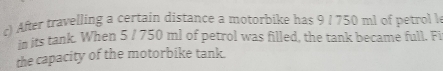 After travelling a certain distance a motorbike has 9 / 750 ml of petrol le 
in its tank. When 5 / 750 ml of petrol was filled, the tank became full. Fi 
the capacity of the motorbike tank.