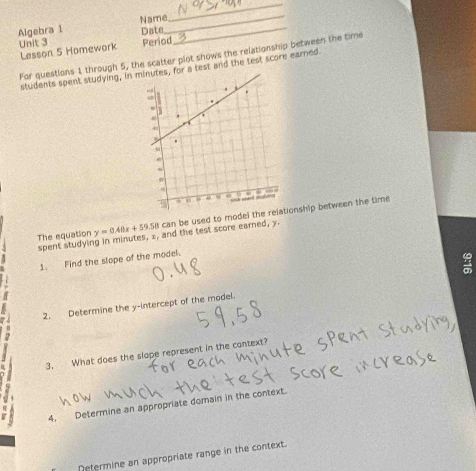 Algebra 1 Name__ 
_ 
Unit 3 Date 
Lesson 5 Homework Period 
For questions 1 through 5, the scatter plot shows the relationship between the time 
students spent studying, inor a test and the test score earned 
The equation y=0.48x+59.58 can be used to model theship between the time 
spent studying in minutes, x, and the test score earned, y. 
1. Find the slope of the model. 
a 
I 2. Determine the y-intercept of the model. 
2 
3. What does the slope represent in the context? 
4, Determine an appropriate domain in the context. 
Determine an appropriate range in the context.