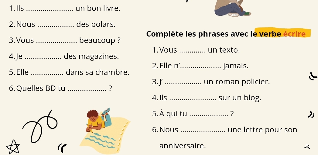 Ils_ un bon livre. 
2. Nous _des polars. 
Complète les phrases avec le verbe écrire 
3. Vous _beaucoup ? 
1. Vous _un texto. 
4.Je _des magazines. 
2. Elle n' _jamais. 
5. Elle _dans sa chambre. 
3.J' _un roman policier. 
6. Quelles BD tu _? 
4. Ils _sur un blog. 
5. hat A qui tu _? ) 
6. Nous _une lettre pour son 
anniversaire.