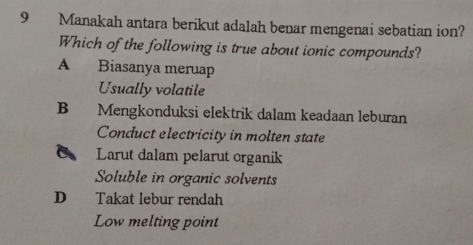 Manakah antara berikut adalah benar mengenai sebatian ion?
Which of the following is true about ionic compounds?
A Biasanya meruap
Usually volatile
B Mengkonduksi elektrik dalam keadaan leburan
Conduct electricity in molten state
Larut dalam pelarut organik
Soluble in organic solvents
D Takat lebur rendah
Low melting point