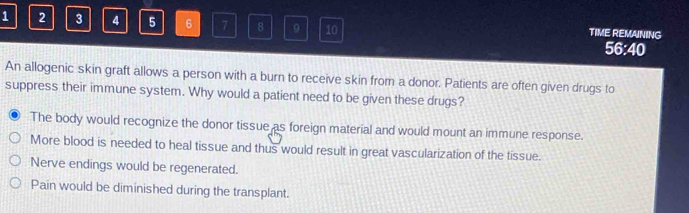 1 2 3 4 5 6 7 8 9 10 TIME REMAINING 56:40
An allogenic skin graft allows a person with a burn to receive skin from a donor. Patients are often given drugs to
suppress their immune system. Why would a patient need to be given these drugs?
The body would recognize the donor tissue as foreign material and would mount an immune response.
More blood is needed to heal tissue and thus would result in great vascularization of the tissue.
Nerve endings would be regenerated.
Pain would be diminished during the transplant.